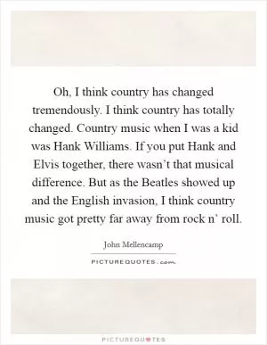 Oh, I think country has changed tremendously. I think country has totally changed. Country music when I was a kid was Hank Williams. If you put Hank and Elvis together, there wasn’t that musical difference. But as the Beatles showed up and the English invasion, I think country music got pretty far away from rock n’ roll Picture Quote #1
