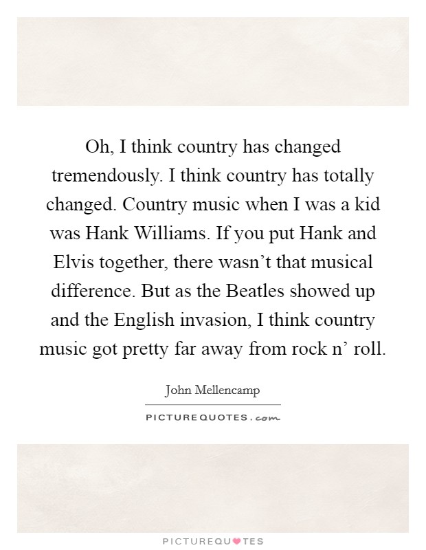 Oh, I think country has changed tremendously. I think country has totally changed. Country music when I was a kid was Hank Williams. If you put Hank and Elvis together, there wasn't that musical difference. But as the Beatles showed up and the English invasion, I think country music got pretty far away from rock n' roll. Picture Quote #1