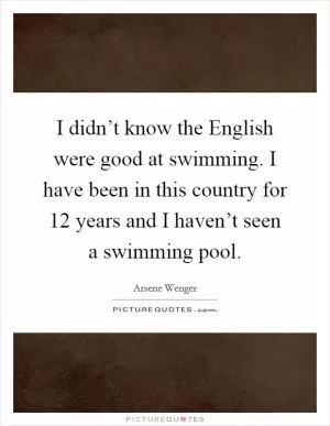 I didn’t know the English were good at swimming. I have been in this country for 12 years and I haven’t seen a swimming pool Picture Quote #1
