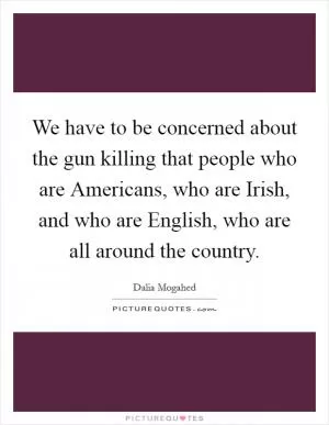 We have to be concerned about the gun killing that people who are Americans, who are Irish, and who are English, who are all around the country Picture Quote #1