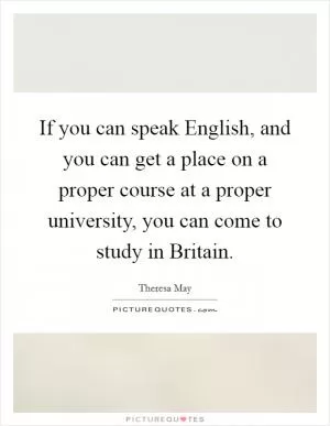 If you can speak English, and you can get a place on a proper course at a proper university, you can come to study in Britain Picture Quote #1