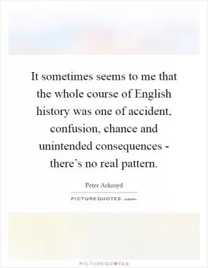 It sometimes seems to me that the whole course of English history was one of accident, confusion, chance and unintended consequences - there’s no real pattern Picture Quote #1