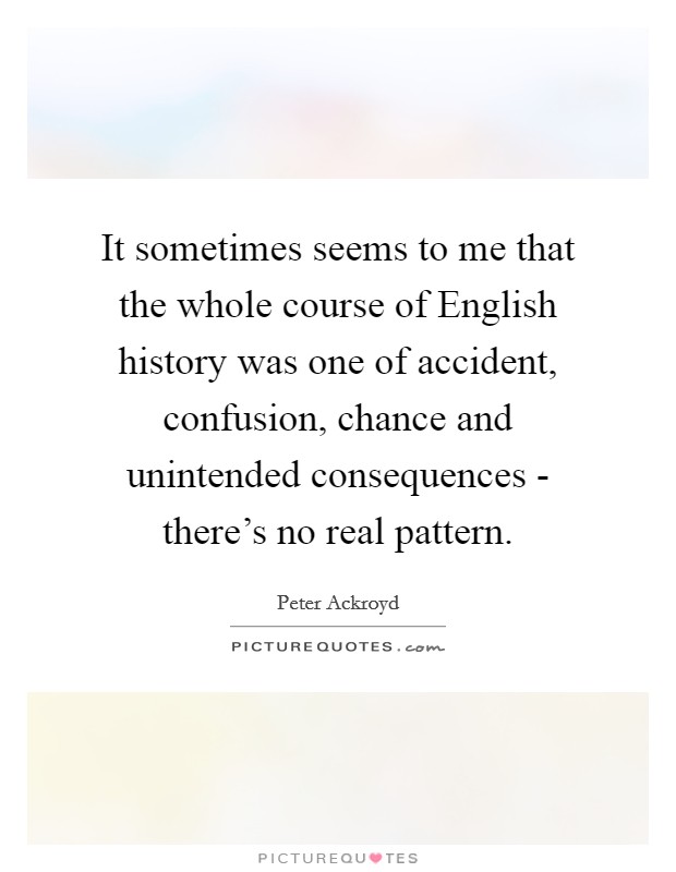 It sometimes seems to me that the whole course of English history was one of accident, confusion, chance and unintended consequences - there's no real pattern. Picture Quote #1
