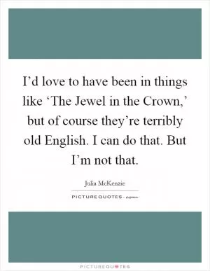I’d love to have been in things like ‘The Jewel in the Crown,’ but of course they’re terribly old English. I can do that. But I’m not that Picture Quote #1