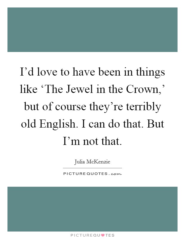 I'd love to have been in things like ‘The Jewel in the Crown,' but of course they're terribly old English. I can do that. But I'm not that. Picture Quote #1