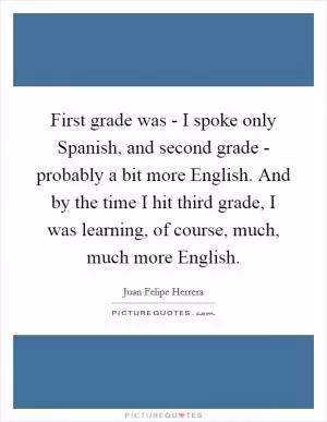 First grade was - I spoke only Spanish, and second grade - probably a bit more English. And by the time I hit third grade, I was learning, of course, much, much more English Picture Quote #1