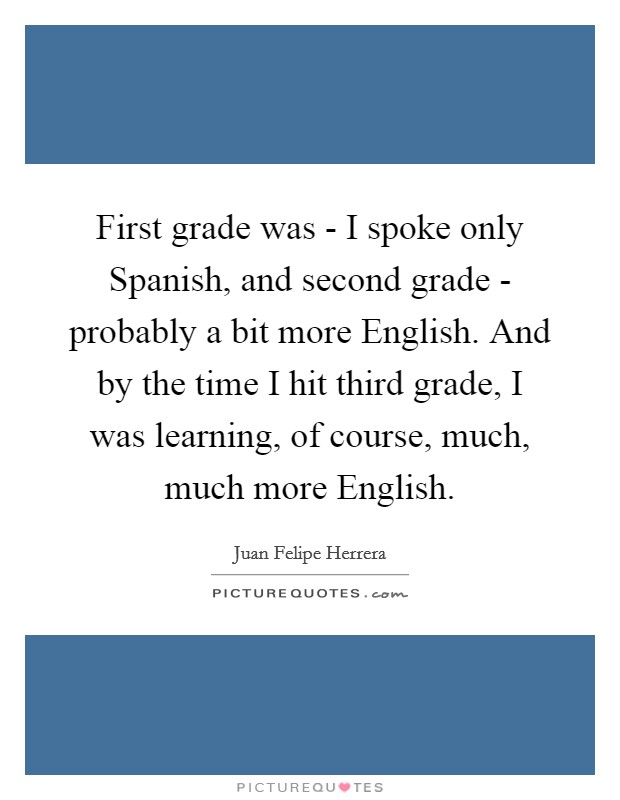 First grade was - I spoke only Spanish, and second grade - probably a bit more English. And by the time I hit third grade, I was learning, of course, much, much more English. Picture Quote #1