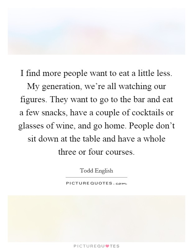 I find more people want to eat a little less. My generation, we're all watching our figures. They want to go to the bar and eat a few snacks, have a couple of cocktails or glasses of wine, and go home. People don't sit down at the table and have a whole three or four courses. Picture Quote #1