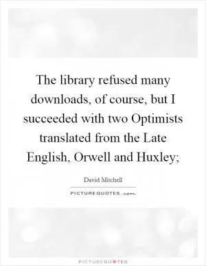 The library refused many downloads, of course, but I succeeded with two Optimists translated from the Late English, Orwell and Huxley; Picture Quote #1
