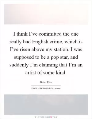 I think I’ve committed the one really bad English crime, which is I’ve risen above my station. I was supposed to be a pop star, and suddenly I’m claiming that I’m an artist of some kind Picture Quote #1