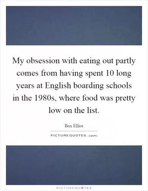My obsession with eating out partly comes from having spent 10 long years at English boarding schools in the 1980s, where food was pretty low on the list Picture Quote #1