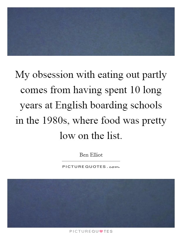 My obsession with eating out partly comes from having spent 10 long years at English boarding schools in the 1980s, where food was pretty low on the list. Picture Quote #1