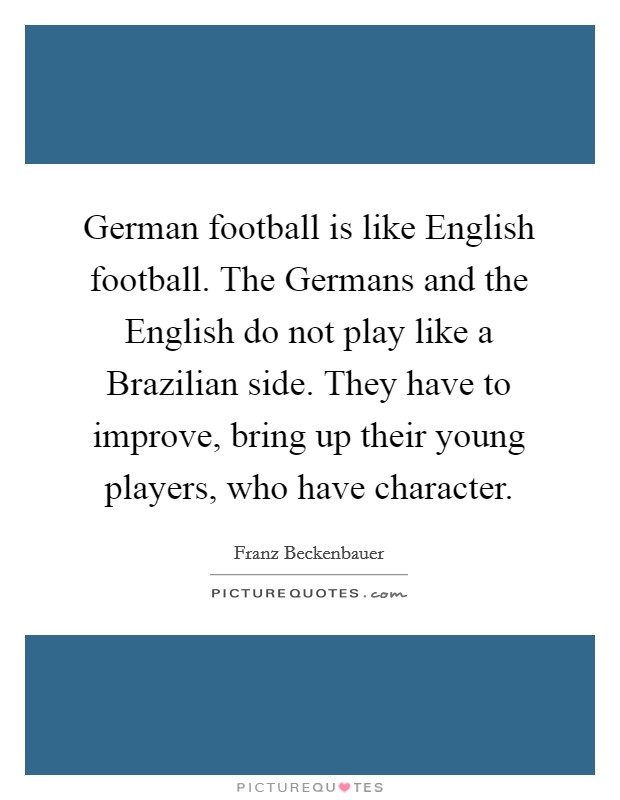 German football is like English football. The Germans and the English do not play like a Brazilian side. They have to improve, bring up their young players, who have character. Picture Quote #1