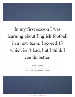 In my first season I was learning about English football in a new team. I scored 13 which isn’t bad, but I think I can do better Picture Quote #1