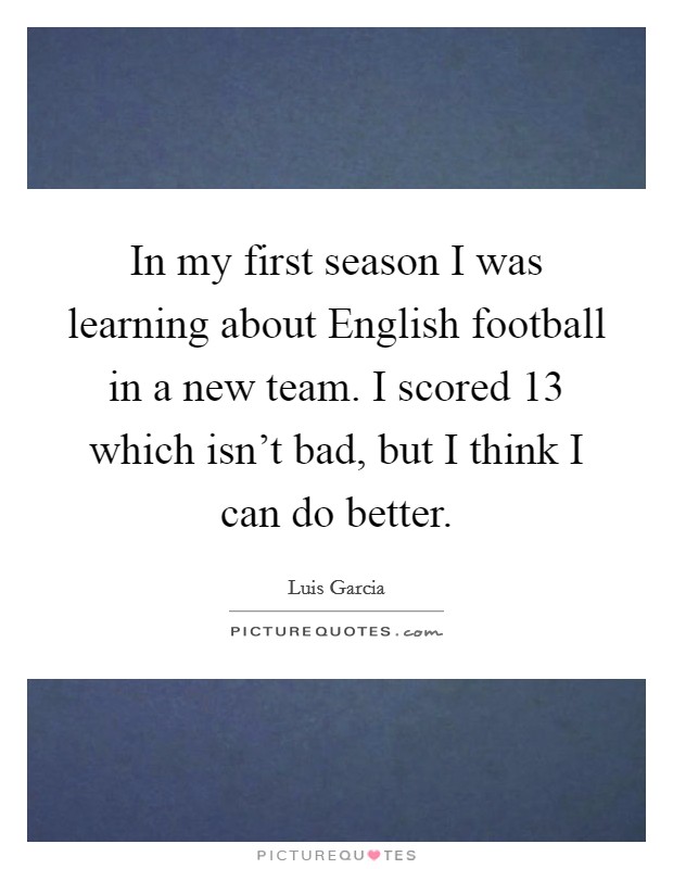 In my first season I was learning about English football in a new team. I scored 13 which isn't bad, but I think I can do better. Picture Quote #1