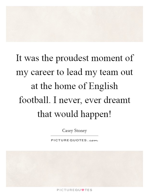 It was the proudest moment of my career to lead my team out at the home of English football. I never, ever dreamt that would happen! Picture Quote #1