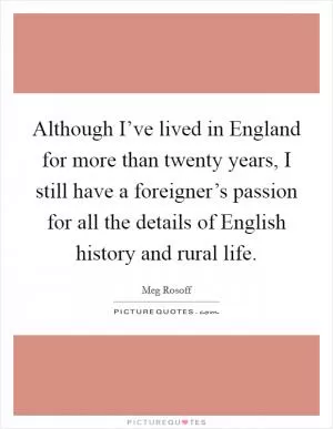 Although I’ve lived in England for more than twenty years, I still have a foreigner’s passion for all the details of English history and rural life Picture Quote #1