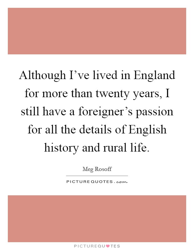 Although I've lived in England for more than twenty years, I still have a foreigner's passion for all the details of English history and rural life. Picture Quote #1