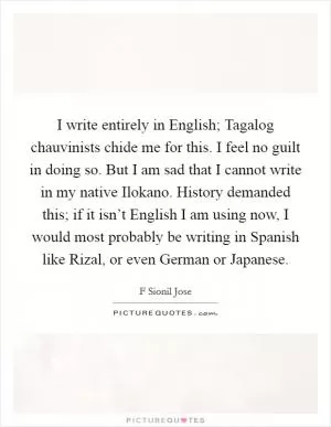 I write entirely in English; Tagalog chauvinists chide me for this. I feel no guilt in doing so. But I am sad that I cannot write in my native Ilokano. History demanded this; if it isn’t English I am using now, I would most probably be writing in Spanish like Rizal, or even German or Japanese Picture Quote #1