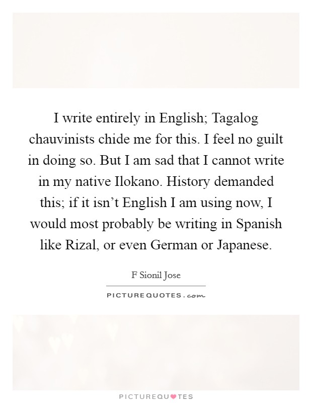 I write entirely in English; Tagalog chauvinists chide me for this. I feel no guilt in doing so. But I am sad that I cannot write in my native Ilokano. History demanded this; if it isn't English I am using now, I would most probably be writing in Spanish like Rizal, or even German or Japanese. Picture Quote #1