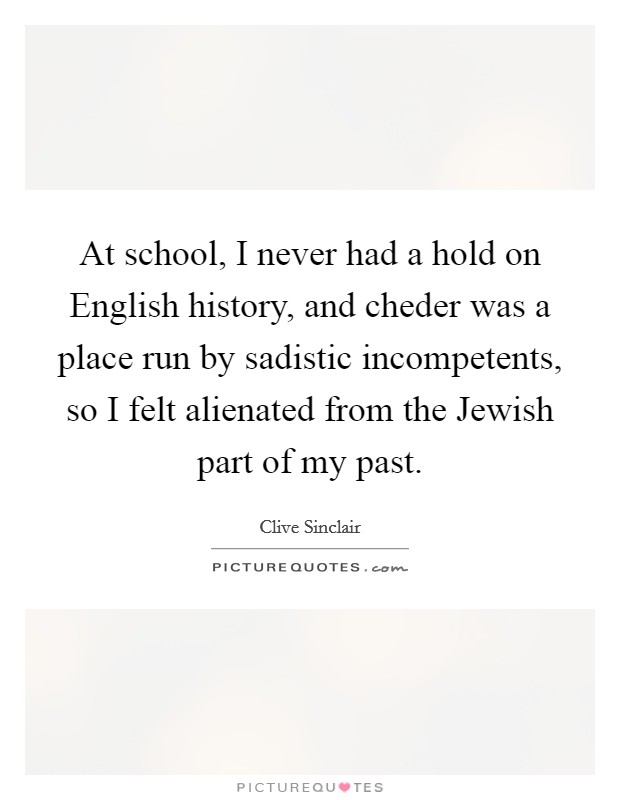 At school, I never had a hold on English history, and cheder was a place run by sadistic incompetents, so I felt alienated from the Jewish part of my past. Picture Quote #1