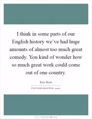 I think in some parts of our English history we’ve had huge amounts of almost too much great comedy. You kind of wonder how so much great work could come out of one country Picture Quote #1