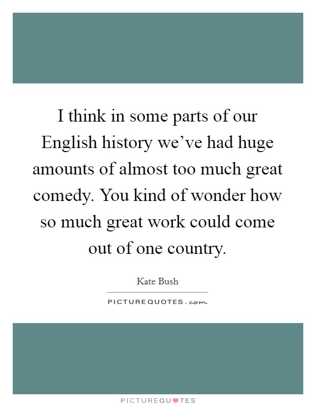 I think in some parts of our English history we've had huge amounts of almost too much great comedy. You kind of wonder how so much great work could come out of one country. Picture Quote #1