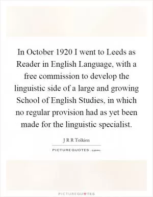 In October 1920 I went to Leeds as Reader in English Language, with a free commission to develop the linguistic side of a large and growing School of English Studies, in which no regular provision had as yet been made for the linguistic specialist Picture Quote #1