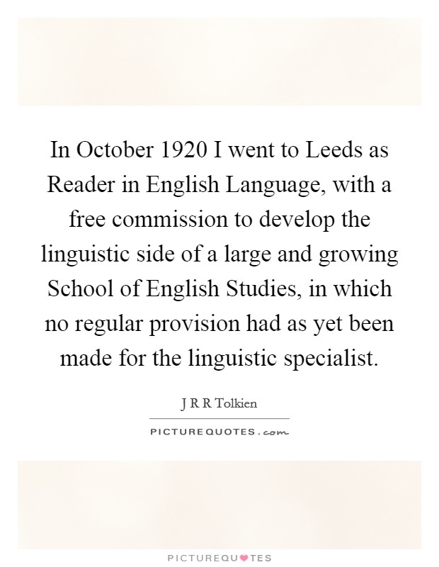 In October 1920 I went to Leeds as Reader in English Language, with a free commission to develop the linguistic side of a large and growing School of English Studies, in which no regular provision had as yet been made for the linguistic specialist. Picture Quote #1