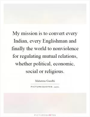 My mission is to convert every Indian, every Englishman and finally the world to nonviolence for regulating mutual relations, whether political, economic, social or religious Picture Quote #1