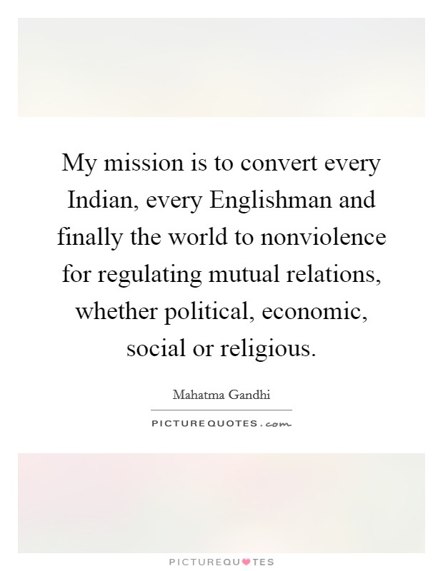 My mission is to convert every Indian, every Englishman and finally the world to nonviolence for regulating mutual relations, whether political, economic, social or religious. Picture Quote #1