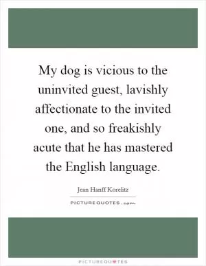 My dog is vicious to the uninvited guest, lavishly affectionate to the invited one, and so freakishly acute that he has mastered the English language Picture Quote #1