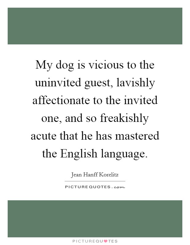 My dog is vicious to the uninvited guest, lavishly affectionate to the invited one, and so freakishly acute that he has mastered the English language. Picture Quote #1