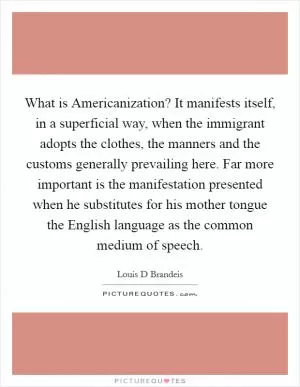 What is Americanization? It manifests itself, in a superficial way, when the immigrant adopts the clothes, the manners and the customs generally prevailing here. Far more important is the manifestation presented when he substitutes for his mother tongue the English language as the common medium of speech Picture Quote #1