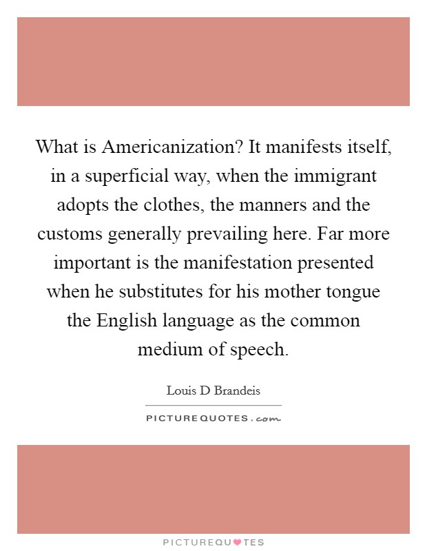 What is Americanization? It manifests itself, in a superficial way, when the immigrant adopts the clothes, the manners and the customs generally prevailing here. Far more important is the manifestation presented when he substitutes for his mother tongue the English language as the common medium of speech. Picture Quote #1