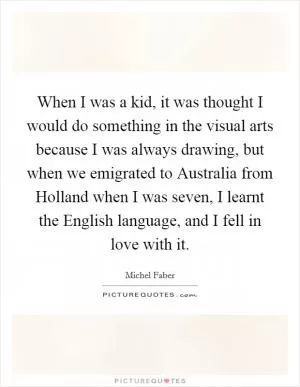 When I was a kid, it was thought I would do something in the visual arts because I was always drawing, but when we emigrated to Australia from Holland when I was seven, I learnt the English language, and I fell in love with it Picture Quote #1