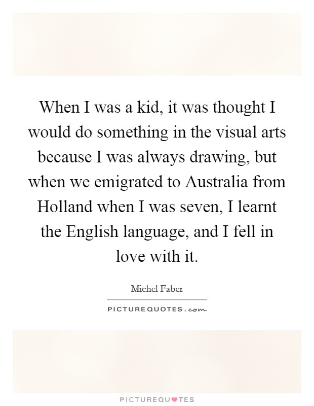 When I was a kid, it was thought I would do something in the visual arts because I was always drawing, but when we emigrated to Australia from Holland when I was seven, I learnt the English language, and I fell in love with it. Picture Quote #1