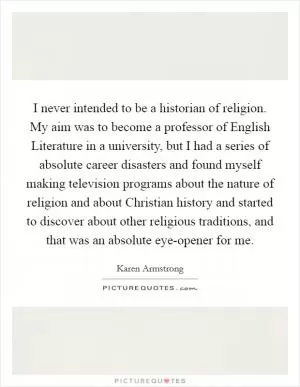 I never intended to be a historian of religion. My aim was to become a professor of English Literature in a university, but I had a series of absolute career disasters and found myself making television programs about the nature of religion and about Christian history and started to discover about other religious traditions, and that was an absolute eye-opener for me Picture Quote #1