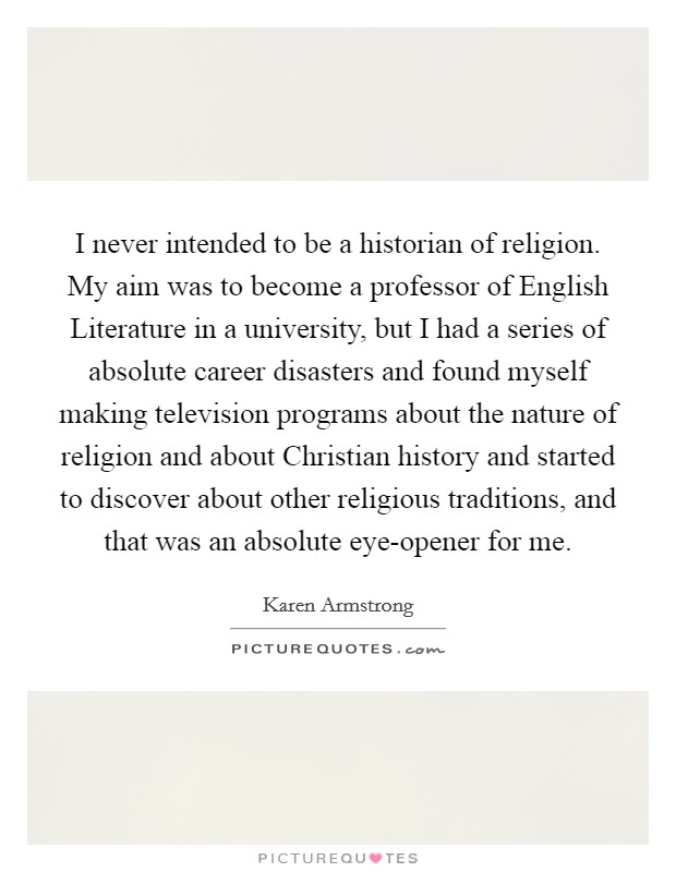 I never intended to be a historian of religion. My aim was to become a professor of English Literature in a university, but I had a series of absolute career disasters and found myself making television programs about the nature of religion and about Christian history and started to discover about other religious traditions, and that was an absolute eye-opener for me. Picture Quote #1