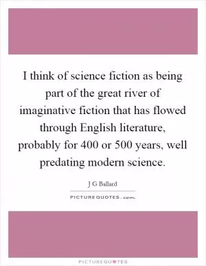 I think of science fiction as being part of the great river of imaginative fiction that has flowed through English literature, probably for 400 or 500 years, well predating modern science Picture Quote #1