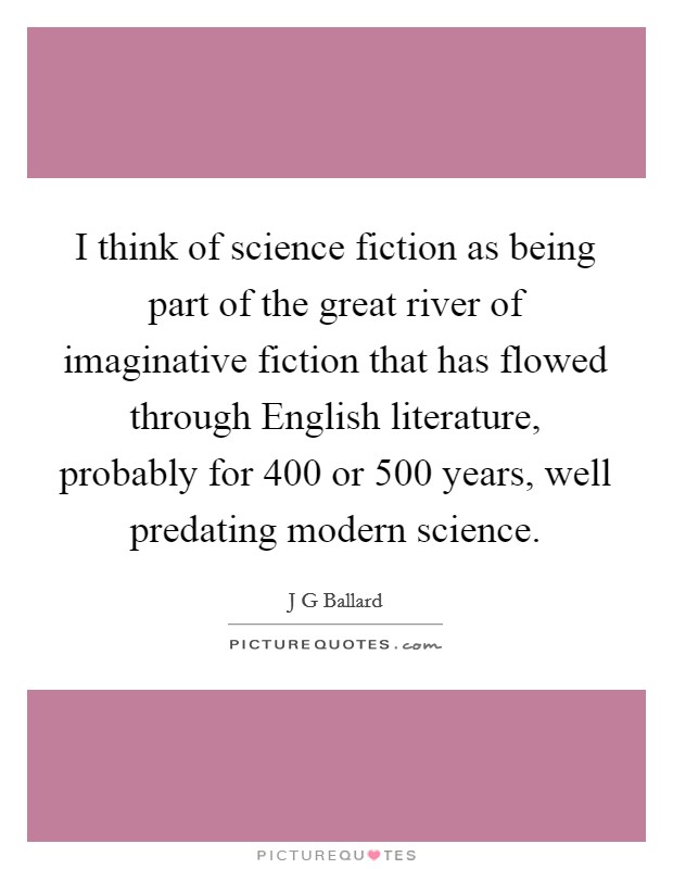 I think of science fiction as being part of the great river of imaginative fiction that has flowed through English literature, probably for 400 or 500 years, well predating modern science. Picture Quote #1