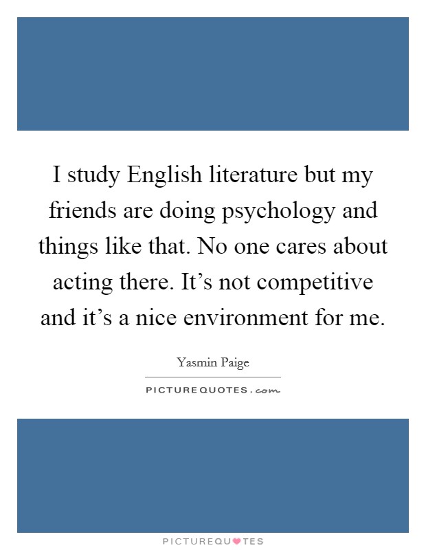 I study English literature but my friends are doing psychology and things like that. No one cares about acting there. It's not competitive and it's a nice environment for me. Picture Quote #1