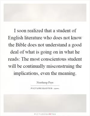 I soon realized that a student of English literature who does not know the Bible does not understand a good deal of what is going on in what he reads: The most conscientous student will be continually misconstruing the implications, even the meaning Picture Quote #1