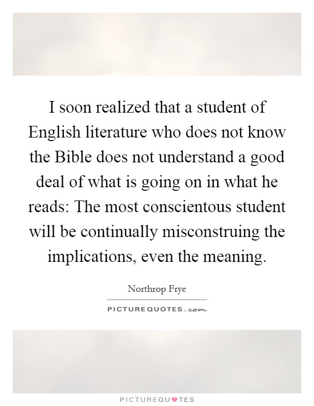 I soon realized that a student of English literature who does not know the Bible does not understand a good deal of what is going on in what he reads: The most conscientous student will be continually misconstruing the implications, even the meaning. Picture Quote #1