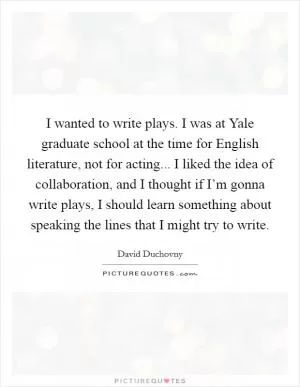 I wanted to write plays. I was at Yale graduate school at the time for English literature, not for acting... I liked the idea of collaboration, and I thought if I’m gonna write plays, I should learn something about speaking the lines that I might try to write Picture Quote #1