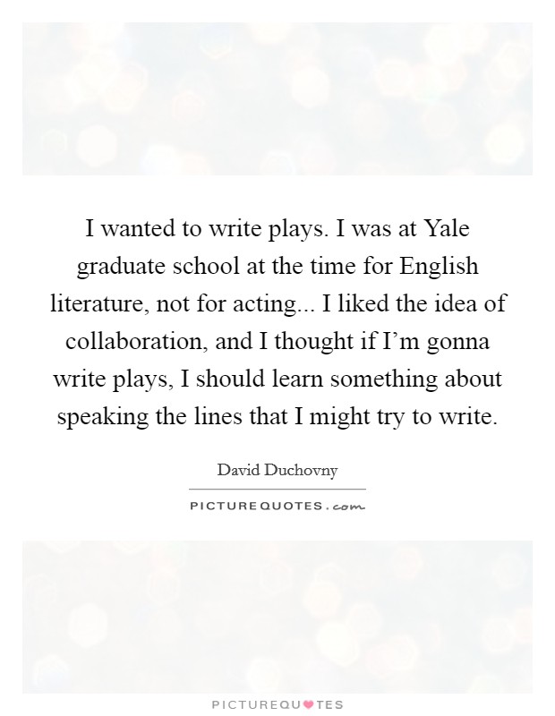 I wanted to write plays. I was at Yale graduate school at the time for English literature, not for acting... I liked the idea of collaboration, and I thought if I'm gonna write plays, I should learn something about speaking the lines that I might try to write. Picture Quote #1