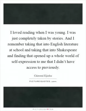 I loved reading when I was young. I was just completely taken by stories. And I remember taking that into English literature at school and taking that into Shakespeare and finding that opened up a whole world of self-expression to me that I didn’t have access to previously Picture Quote #1