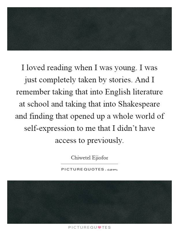 I loved reading when I was young. I was just completely taken by stories. And I remember taking that into English literature at school and taking that into Shakespeare and finding that opened up a whole world of self-expression to me that I didn't have access to previously. Picture Quote #1