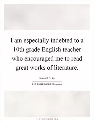 I am especially indebted to a 10th grade English teacher who encouraged me to read great works of literature Picture Quote #1