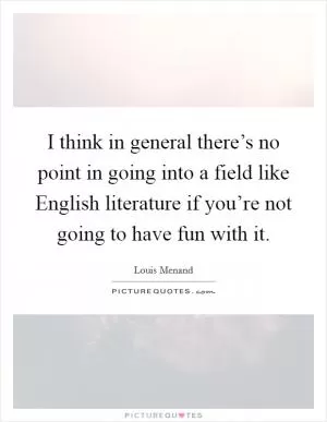 I think in general there’s no point in going into a field like English literature if you’re not going to have fun with it Picture Quote #1